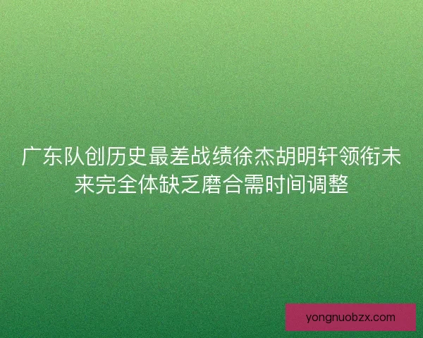 广东队创历史最差战绩徐杰胡明轩领衔未来完全体缺乏磨合需时间调整