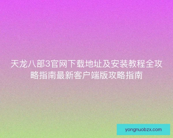 天龙八部3官网下载地址及安装教程全攻略指南最新客户端版攻略指南