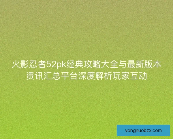 火影忍者52pk经典攻略大全与最新版本资讯汇总平台深度解析玩家互动
