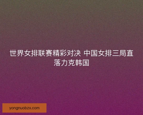 世界女排联赛精彩对决 中国女排三局直落力克韩国
