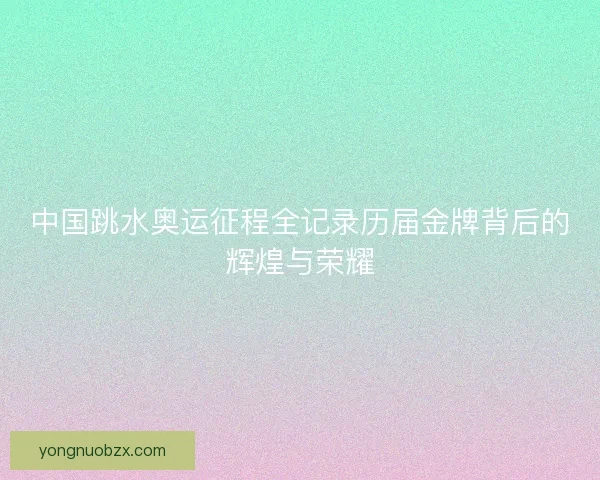 中国跳水奥运征程全记录历届金牌背后的辉煌与荣耀