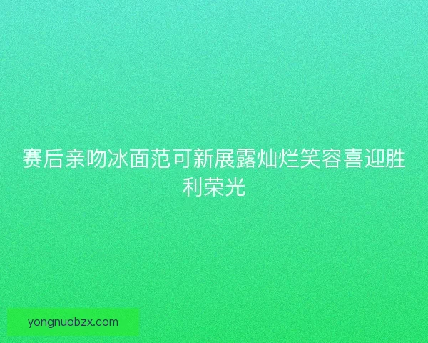 赛后亲吻冰面范可新展露灿烂笑容喜迎胜利荣光