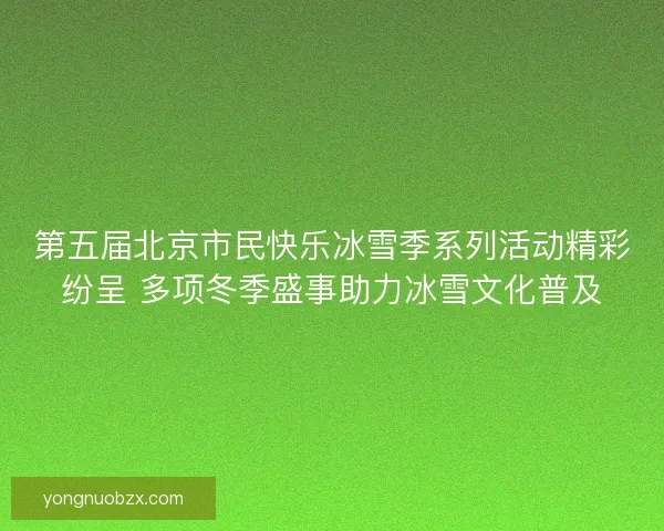 第五届北京市民快乐冰雪季系列活动精彩纷呈 多项冬季盛事助力冰雪文化普及