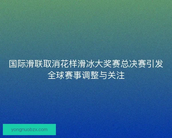 国际滑联取消花样滑冰大奖赛总决赛引发全球赛事调整与关注