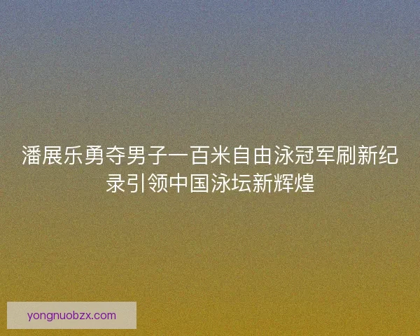 潘展乐勇夺男子一百米自由泳冠军刷新纪录引领中国泳坛新辉煌