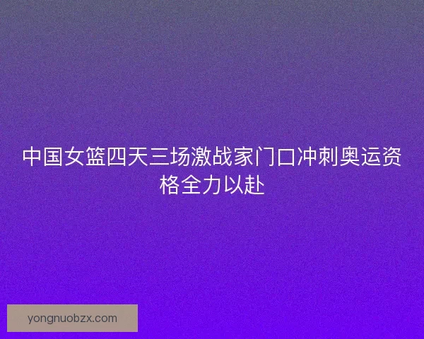 中国女篮四天三场激战家门口冲刺奥运资格全力以赴