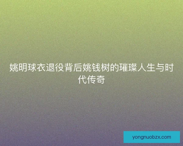姚明球衣退役背后姚钱树的璀璨人生与时代传奇