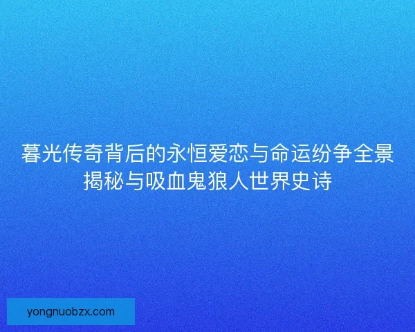 暮光传奇背后的永恒爱恋与命运纷争全景揭秘与吸血鬼狼人世界史诗