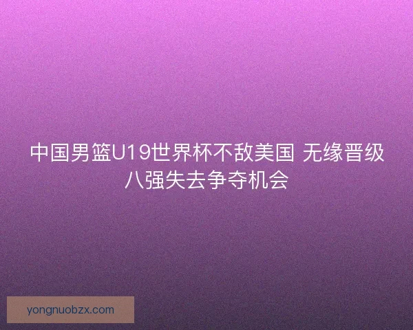 中国男篮U19世界杯不敌美国 无缘晋级八强失去争夺机会