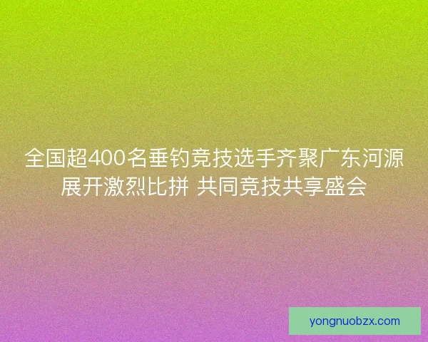 全国超400名垂钓竞技选手齐聚广东河源展开激烈比拼 共同竞技共享盛会
