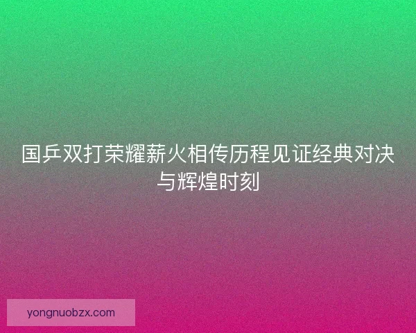 国乒双打荣耀薪火相传历程见证经典对决与辉煌时刻