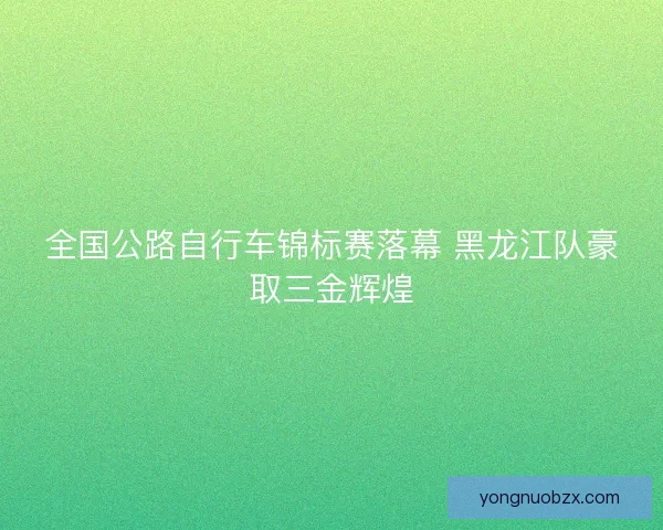 全国公路自行车锦标赛落幕 黑龙江队豪取三金辉煌