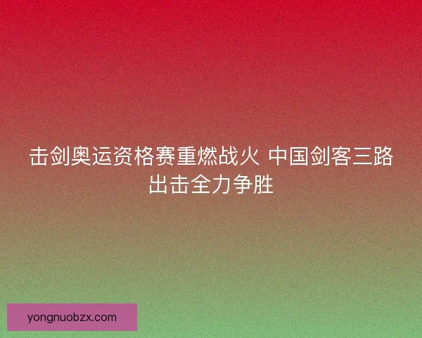 击剑奥运资格赛重燃战火 中国剑客三路出击全力争胜