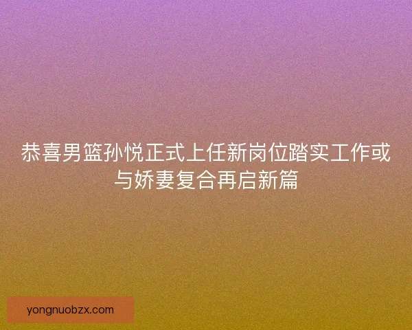 恭喜男篮孙悦正式上任新岗位踏实工作或与娇妻复合再启新篇